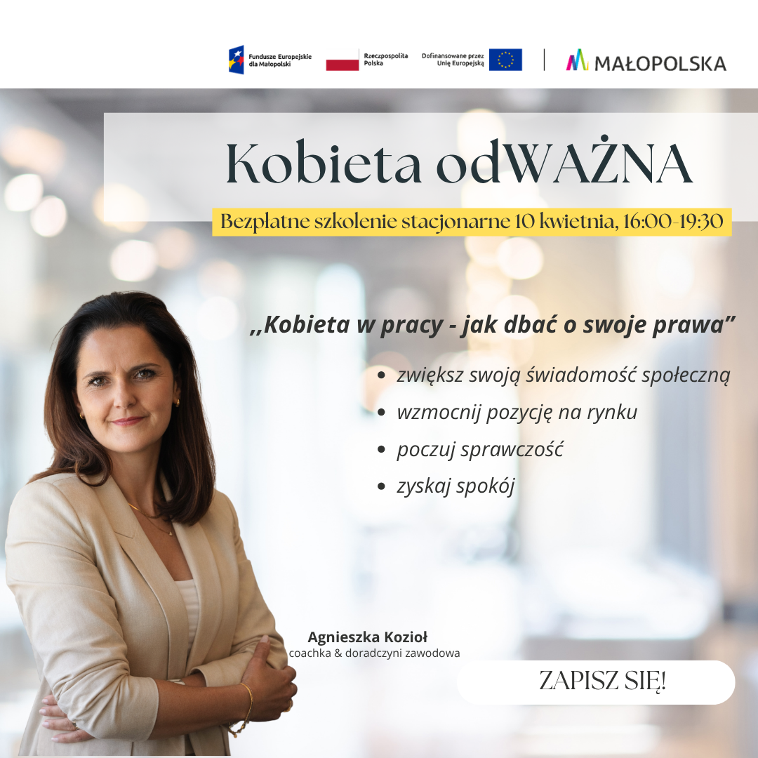 Plakat promujący bezpłatne szkolenie stacjonarne z cyklu „Kobieta odWAŻNA”, zatytułowane „Kobieta w pracy - jak dbać o swoje prawa”. Wydarzenie odbędzie się 10 kwietnia w godzinach 16:00-19:30. Wśród wymienionych korzyści z udziału są: zwiększenie świadomości społecznej, wzmocnienie pozycji na rynku, poczucie sprawczości oraz zyskanie spokoju. Na zdjęciu widnieje uśmiechnięta prowadząca: Agnieszka Kozioł, coachka i doradczyni zawodowa. W prawym dolnym rogu znajduje się przycisk „ZAPISZ SIĘ!”. Na samej górze widoczne są logotypy Funduszy Europejskich dla Małopolski, Rzeczypospolitej Polskiej oraz województwa Małopolskiego.