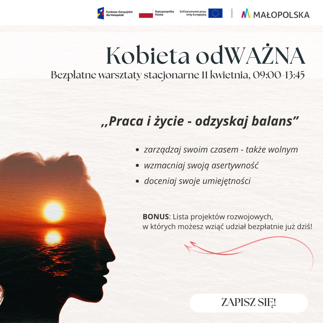 Plakat promujący bezpłatne warsztaty stacjonarne z cyklu „Kobieta odWAŻNA”, zatytułowane „Praca i życie - odzyskaj balans”. Warsztaty odbędą się 11 kwietnia w godzinach 09:00-13:45. Program obejmuje: zarządzanie swoim czasem (także wolnym), wzmacnianie asertywności oraz docenianie swoich umiejętności. Jako bonus oferowana jest lista bezpłatnych projektów rozwojowych. Grafika przedstawia artystyczną sylwetkę kobiecej twarzy z wkomponowanym zdjęciem zachodu słońca nad wodą. W prawym dolnym rogu widnieje przycisk „ZAPISZ SIĘ!”, a na górze logotypy Funduszy Europejskich dla Małopolski, Rzeczypospolitej Polskiej oraz województwa Małopolskiego.